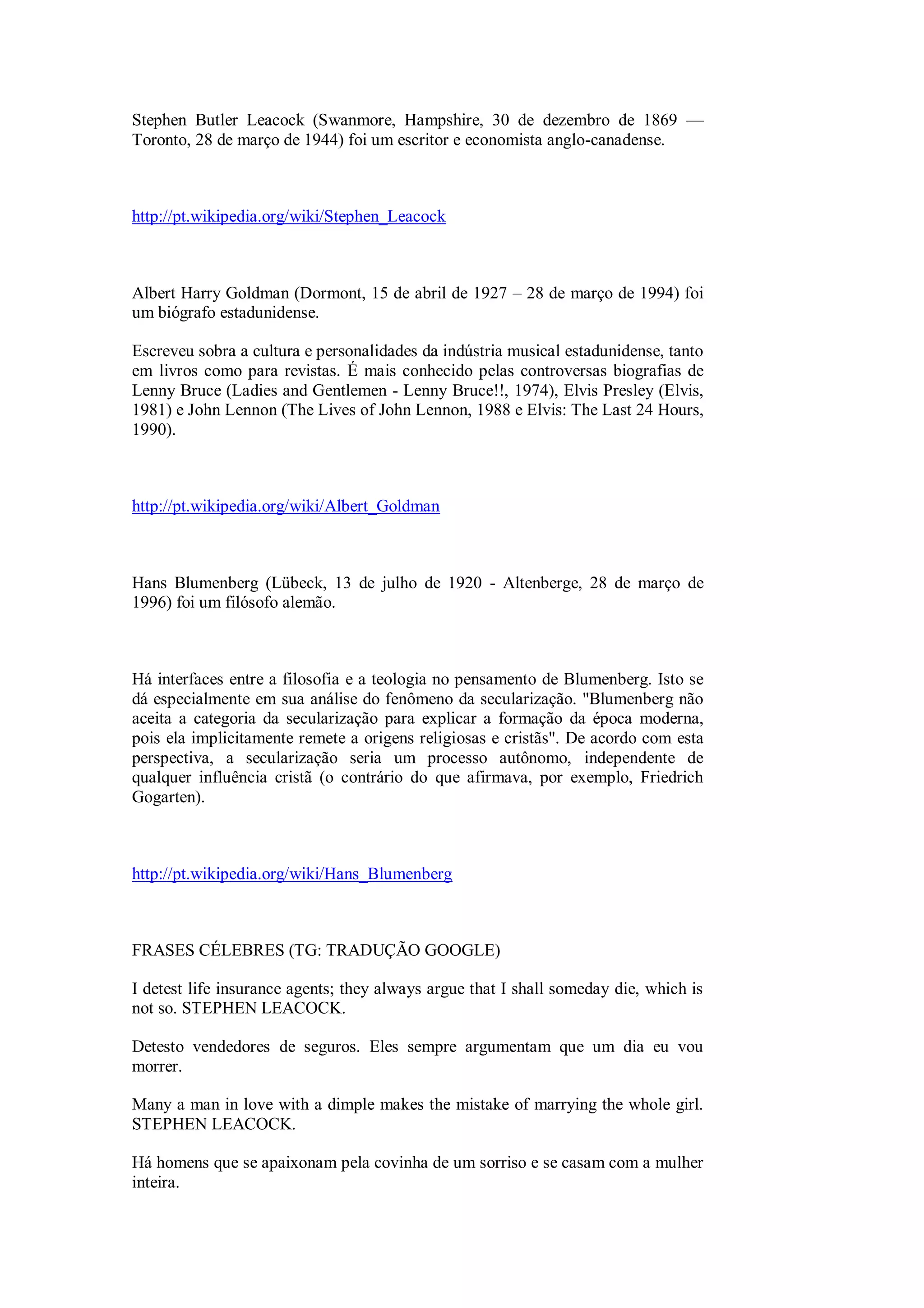 Stephen Butler Leacock (Swanmore, Hampshire, 30 de dezembro de 1869 —
Toronto, 28 de março de 1944) foi um escritor e economista anglo-canadense.
http://pt.wikipedia.org/wiki/Stephen_Leacock
Albert Harry Goldman (Dormont, 15 de abril de 1927 – 28 de março de 1994) foi
um biógrafo estadunidense.
Escreveu sobra a cultura e personalidades da indústria musical estadunidense, tanto
em livros como para revistas. É mais conhecido pelas controversas biografias de
Lenny Bruce (Ladies and Gentlemen - Lenny Bruce!!, 1974), Elvis Presley (Elvis,
1981) e John Lennon (The Lives of John Lennon, 1988 e Elvis: The Last 24 Hours,
1990).
http://pt.wikipedia.org/wiki/Albert_Goldman
Hans Blumenberg (Lübeck, 13 de julho de 1920 - Altenberge, 28 de março de
1996) foi um filósofo alemão.
Há interfaces entre a filosofia e a teologia no pensamento de Blumenberg. Isto se
dá especialmente em sua análise do fenômeno da secularização. "Blumenberg não
aceita a categoria da secularização para explicar a formação da época moderna,
pois ela implicitamente remete a origens religiosas e cristãs". De acordo com esta
perspectiva, a secularização seria um processo autônomo, independente de
qualquer influência cristã (o contrário do que afirmava, por exemplo, Friedrich
Gogarten).
http://pt.wikipedia.org/wiki/Hans_Blumenberg
FRASES CÉLEBRES (TG: TRADUÇÃO GOOGLE)
I detest life insurance agents; they always argue that I shall someday die, which is
not so. STEPHEN LEACOCK.
Detesto vendedores de seguros. Eles sempre argumentam que um dia eu vou
morrer.
Many a man in love with a dimple makes the mistake of marrying the whole girl.
STEPHEN LEACOCK.
Há homens que se apaixonam pela covinha de um sorriso e se casam com a mulher
inteira.
 