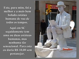 Esta, para mim, foi a
melhor e a mais bem
   bolada estátua
 humana de rua de
  todos os tempos.
     Aqui em SC
  seguidamente tem
uma ou duas estátuas
    humanas, mas
    nenhuma tão
sensacional. Para esta
eu daria R$ 10,00 sem    Detalhes
     pestanejar.
 