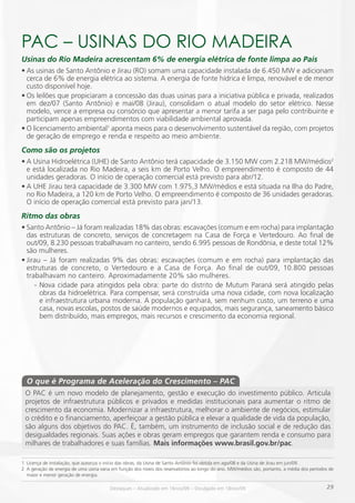 PAC – USiNAS DO RiO mADEiRA
Usinas do Rio Madeira acrescentam 6% de energia elétrica de fonte limpa ao País
•	As usinas de Santo Antônio e Jirau (RO) somam uma capacidade instalada de 6.450 MW e adicionam
  cerca de 6% de energia elétrica ao sistema. A energia de fonte hídrica é limpa, renovável e de menor
  custo disponível hoje.
•	Os leilões que propiciaram a concessão das duas usinas para a iniciativa pública e privada, realizados
  em dez/07 (Santo Antônio) e mai/08 (Jirau), consolidam o atual modelo do setor elétrico. Nesse
  modelo, vence a empresa ou consórcio que apresentar a menor tarifa a ser paga pelo contribuinte e
  participam apenas empreendimentos com viabilidade ambiental aprovada.
•	O licenciamento ambiental1 aponta meios para o desenvolvimento sustentável da região, com projetos
  de geração de emprego e renda e respeito ao meio ambiente.
Como são os projetos
•	A Usina Hidroelétrica (UHE) de Santo Antônio terá capacidade de 3.150 MW com 2.218 MW/médios2
  e está localizada no Rio Madeira, a seis km de Porto Velho. O empreendimento é composto de 44
  unidades geradoras. O início de operação comercial está previsto para abr/12.
•	A UHE Jirau terá capacidade de 3.300 MW com 1.975,3 MW/médios e está situada na Ilha do Padre,
  no Rio Madeira, a 120 km de Porto Velho. O empreendimento é composto de 36 unidades geradoras.
  O início de operação comercial está previsto para jan/13.
Ritmo das obras
•	Santo Antônio – Já foram realizadas 18% das obras: escavações (comum e em rocha) para implantação
  das estruturas de concreto, serviços de concretagem na Casa de Força e Vertedouro. Ao final de
  out/09, 8.230 pessoas trabalhavam no canteiro, sendo 6.995 pessoas de Rondônia, e deste total 12%
  são mulheres.
•	Jirau – Já foram realizadas 9% das obras: escavações (comum e em rocha) para implantação das
  estruturas de concreto, o Vertedouro e a Casa de Força. Ao final de out/09, 10.800 pessoas
  trabalhavam no canteiro. Aproximadamente 20% são mulheres.
     - Nova cidade para atingidos pela obra: parte do distrito de Mutum Paraná será atingido pelas
       obras da hidroelétrica. Para compensar, será construída uma nova cidade, com nova localização
       e infraestrutura urbana moderna. A população ganhará, sem nenhum custo, um terreno e uma
       casa, novas escolas, postos de saúde modernos e equipados, mais segurança, saneamento básico
       bem distribuído, mais empregos, mais recursos e crescimento da economia regional.




  O que é Programa de Aceleração do Crescimento – PAC
 O PAC é um novo modelo de planejamento, gestão e execução do investimento público. Articula
 projetos de infraestrutura públicos e privados e medidas institucionais para aumentar o ritmo de
 crescimento da economia. Modernizar a infraestrutura, melhorar o ambiente de negócios, estimular
 o crédito e o financiamento, aperfeiçoar a gestão pública e elevar a qualidade de vida da população,
 são alguns dos objetivos do PAC. É, também, um instrumento de inclusão social e de redução das
 desigualdades regionais. Suas ações e obras geram empregos que garantem renda e consumo para
 milhares de trabalhadores e suas famílias. Mais informações www.brasil.gov.br/pac.

1 Licença de instalação, que autoriza o início das obras, da Usina de Santo Antônio foi obtida em ago/08 e da Usina de Jirau em jun/09.
2 A geração de energia de uma usina varia em função dos níveis dos reservatórios ao longo do ano. MW/médios são, portanto, a média dos períodos de
  maior e menor geração de energia.

                                         Destaques – Atualizado em 16nov/09 – Divulgado em 18nov/09                                           29     29
 