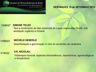 DESTAQUES 19 de SETEMBRO 2012




CMB007 SIMONE TELES
       Teor e rendimento de óleo essencial de Lippia origanoides Kunth. sob
       adubação orgânica e mineral



CMB023     MICHELE HEBERLE
           Desinfestação e germinação in vitro de sementes de canjerana


           V.R. NICOLAU.
ETB022
           Fitoterapia racional: aspectos etnobotânicos, taxonômicos, agroecológicos
           e terapêuticos
 