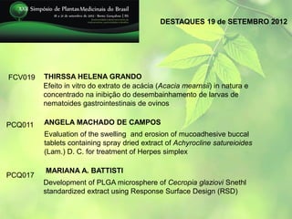 DESTAQUES 19 de SETEMBRO 2012




FCV019   THIRSSA HELENA GRANDO
         Efeito in vitro do extrato de acácia (Acacia mearnsii) in natura e
         concentrado na inibição do desembainhamento de larvas de
         nematoides gastrointestinais de ovinos

PCQ011   ANGELA MACHADO DE CAMPOS
         Evaluation of the swelling and erosion of mucoadhesive buccal
         tablets containing spray dried extract of Achyrocline satureioides
         (Lam.) D. C. for treatment of Herpes simplex

         MARIANA A. BATTISTI
PCQ017
         Development of PLGA microsphere of Cecropia glaziovi Snethl
         standardized extract using Response Surface Design (RSD)
 