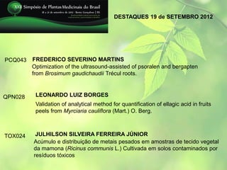 DESTAQUES 19 de SETEMBRO 2012




PCQ043   FREDERICO SEVERINO MARTINS
         Optimization of the ultrasound-assisted of psoralen and bergapten
         from Brosimum gaudichaudii Trécul roots.



QPN028    LEONARDO LUIZ BORGES
          Validation of analytical method for quantification of ellagic acid in fruits
          peels from Myrciaria cauliflora (Mart.) O. Berg.



TOX024    JULHILSON SILVEIRA FERREIRA JÚNIOR
         Acúmulo e distribuição de metais pesados em amostras de tecido vegetal
         da mamona (Ricinus communis L.) Cultivada em solos contaminados por
         resíduos tóxicos
 