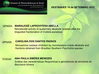 DESTAQUES 19 de SETEMBRO 2012




QPN053   MARIAJOSÉ LAPROVITERA ABELLA
         Nematicidal activity of quaternary alkaloids isolated after the
         bioguided fractionation of Colletia paradoxa



QPN206   CAROLINA DOS SANTOS PASSOS
         Monoamine oxidase inhibition by monoterpene indole alkaloids and
         fractions obtained from Brazilian Southern Psychotria species



TOX045   ANA PAULA SIMÕES MENEZES
         Análise das características fitoquímicas e genotóxicas de amostras de
         Baccharis trimera
 