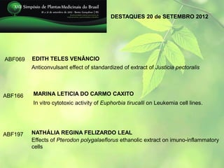 DESTAQUES 20 de SETEMBRO 2012




ABF069   EDITH TELES VENÂNCIO
         Anticonvulsant effect of standardized of extract of Justicia pectoralis




ABF166   MARINA LETICIA DO CARMO CAXITO
         In vitro cytotoxic activity of Euphorbia tirucalli on Leukemia cell lines.




ABF197   NATHÁLIA REGINA FELIZARDO LEAL
         Effects of Pterodon polygalaeflorus ethanolic extract on imuno-inflammatory
         cells
 