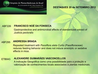 DESTAQUES 20 de SETEMBRO 2012




ABF226   FRANCISCO NOÉ DA FONSECA
         Gastroprotective and antimicrobial effects of standardized extract of
         Justicia pectoralis


ABF295   ANDRESSA BRAGA
         Repeated treatment with Passiflora alata Curtis (Passifloraceae)
         reduces feeding behavior and does not induce anxiolytic or sedative
         effects in mice.


ETB043   ALEXANDRE GUIMARÃES VASCONCELLOS
         A Indicação Geográfica como uma possibilidade para a proteção e
         valorização de conhecimentos locais associados à plantas medicinais.
 