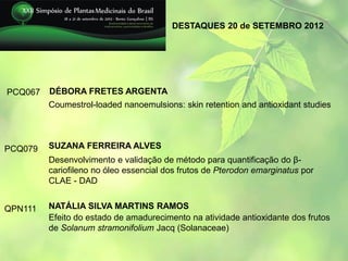 DESTAQUES 20 de SETEMBRO 2012




PCQ067   DÉBORA FRETES ARGENTA
         Coumestrol-loaded nanoemulsions: skin retention and antioxidant studies




PCQ079   SUZANA FERREIRA ALVES
         Desenvolvimento e validação de método para quantificação do β-
         cariofileno no óleo essencial dos frutos de Pterodon emarginatus por
         CLAE - DAD


QPN111   NATÁLIA SILVA MARTINS RAMOS
         Efeito do estado de amadurecimento na atividade antioxidante dos frutos
         de Solanum stramonifolium Jacq (Solanaceae)
 