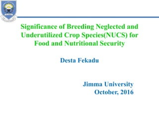Significance of Breeding Neglected and
Underutilized Crop Species(NUCS) for
Food and Nutritional Security
Desta Fekadu
Jimma University
October, 2016
 