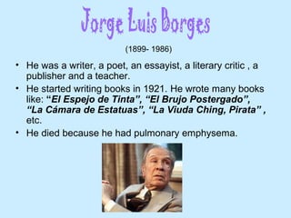 • He was a writer, a poet, an essayist, a literary critic , a
publisher and a teacher.
• He started writing books in 1921. He wrote many books
like: “El Espejo de Tinta”, “El Brujo Postergado”,
“La Cámara de Estatuas”, “La Viuda Ching, Pirata” ,
etc.
• He died because he had pulmonary emphysema.
(1899- 1986)
 