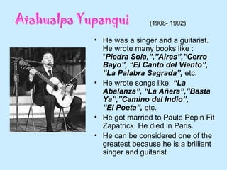 • He was a singer and a guitarist.
He wrote many books like :
“Piedra Sola,”,”Aires”,”Cerro
Bayo”, “El Canto del Viento”,
“La Palabra Sagrada”, etc.
• He wrote songs like: “La
Abalanza”, “La Añera”,”Basta
Ya”,”Camino del Indio”,
“El Poeta”, etc.
• He got married to Paule Pepin Fit
Zapatrick. He died in Paris.
• He can be considered one of the
greatest because he is a brilliant
singer and guitarist .
(1908- 1992)
 