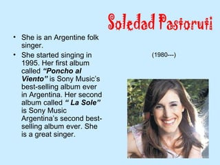 • She is an Argentine folk
singer.
• She started singing in
1995. Her first album
called “Poncho al
Viento” is Sony Music’s
best-selling album ever
in Argentina. Her second
album called “ La Sole”
is Sony Music
Argentina’s second best-
selling album ever. She
is a great singer.
(1980---)
 