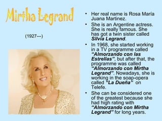 • Her real name is Rosa María
Juana Martinez.
• She is an Argentine actress.
She is really famous. She
has got a twin sister called
Silvia Legrand.
• In 1968, she started working
in a TV programme called
“Almorzando con las
Estrellas”, but after that, the
programme was called
“Almorzando con Mirtha
Legrand”. Nowadays, she is
working in the soap-opera
called “La Dueña” on
Telefe.
• She can be considered one
of the greatest because she
had high rating with
“Almorzando con Mirtha
Legrand” for long years.
(1927---)
 