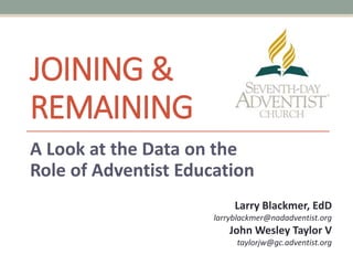 JOINING &
REMAINING
A Look at the Data on the
Role of Adventist Education
Larry Blackmer, EdD
larryblackmer@nadadventist.org
John Wesley Taylor V
taylorjw@gc.adventist.org
 