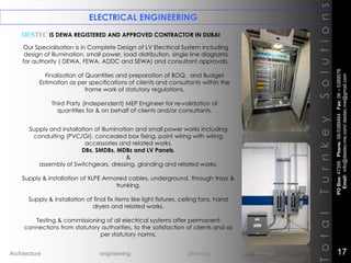 DESTEC IS DEWA REGISTERED AND APPROVED CONTRACTOR IN DUBAI
ELECTRICAL ENGINEERING
Our Specialisation is in Complete Design of LV Electrical System including
design of illumination, small power, load distribution, single line diagrams
for authority ( DEWA, FEWA, ADDC and SEWA) and consultant approvals.
Finalization of Quantities and preparation of BOQ, and Budget
Estimation as per specifications of clients and consultants within the
frame work of statutory regulations.
Third Party (independent) MEP Engineer for re-validation of
quantities for & on behalf of clients and/or consultants.
TotalTurnkeySolutions
Supply and installation of illumination and small power works including
conduiting (PVC/GI), concealed box fixing, point wiring with wiring
accessories and related works.
DBs, SMDBs, MDBs and LV Panels,
&
assembly of Switchgears, dressing, glanding and related works.
Supply & installation of XLPE Armored cables, underground, through trays &
trunking.
Supply & installation of final fix items like light fixtures, ceiling fans, hand
dryers and related works.
Testing & commissioning of all electrical systems after permanent
connections from statutory authorities, to the satisfaction of clients and as
per statutory norms.
POBox:47395Phone:06-5389464Fax:06–5389576
Email:info@destec-me.com/destec.me@gmail.com
17Architecture engineering planning interiors
 