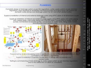 Complete design of drainage system as per DM regulations, water supply systems as per statutory
regulations, shop drawings for all related mechanical works (including head calculations for
domestic water pumps and drainage system for AC and other related works)
Supply & installation of internal and external drainage works using UPVC pipes of all dimensions as per
design.
Supply & installation of internal and external water supply using UPVC pipes, hot water piping
with copper pipes, cold water piping with PPR/PEX pipes, connections to water transfer
pumps, connections to booster pumps, connections to water tanks, fixing water meters
and all pump room related works.
Pressure testing of all water piping works as per standards and to the satisfaction of clients &
consultants and statutory regulations.
Supply & installation of sanitary fixtures and CP fittings with accessories and
related works.
Testing & commissioning of total drainage & water supply system as per statutory regulations
and to the satisfaction of clients & consultants.
PLUMBING
TotalTurnkeySolutions
POBox:47395Phone:06-5389464Fax:06–5389576
Email:info@destec-me.com/destec.me@gmail.com
19Architecture engineering planning interiors
 