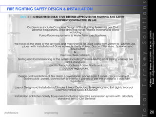 FIRE FIGHTING SAFETY DESIGN & INSTALLATION
TotalTurnkeySolutions
DESTEC IS REGISTERED DUBAI CIVIL DEFENSE APPROVED FIRE FIGHTING AND SAFETY
EQUIPMENT CONTRACTOR IN UAE
Our Services include Complete Design of Fire Fighting System as per Civil
Defense Regulations, Shop drawings for all related Mechanical Works
including
Pump Room equipments & Water Tank specifications
We have all the state of the art tools and machineries for pipe works from 25mm to 200mm Dia.
pipes with installation of Gate valves, Butterfly Valves, Dry and Wet risers , Sprinklers and
accessories
&
Fire Hose Reel cabinets
Testing and Commissioning of the system including Pressure testing of all piping works as per
NFPA standards
and to the satisfaction of consultants and
statutory regulations.
Design and installation of Fire alarm conventional panels upto 5 zones, programming of
addressable panels, connection of interface panels as per the standards / statutory
regulations
Layout Design and installation of Smoke & Heat Detectors, Emergency and Exit Lights, Manual
Call Point/ Break Glass & Sounder
Installation of Kitchen Safety Equipments including Hood fire suppression system with all safety
standards set by Civil Defense
POBox:47395Phone:06-5389464Fax:06–5389576
Email:info@destec-me.com/destec.me@gmail.com
20Architecture engineering planning interiors
 