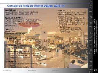 Completed Projects Interior Design 2013-14
TotalTurnkeySolutions
MAX FASHION
•MAX FASHION – DELMA MALL, ABUDHABI
•MAX FASHION – SAFEER MALL, RAK
AL ANSARI EXCHANGE
•AL ANSARI EXCHANGE – AL GUBAIBA, DUBAI
•AL ANSARI EXCHANGE – TECOM, DUBAI
•AL ANSARI HEAD OFFICE 7TH & 8TH FLOOR – AL
BARSHA, DUBAI
LIFESTYLE
•DUBAI MALL
•ABU DHABI MARINAL MALL
THE BABYSHOP
•BABY SHOP – SHARJAH CO-OPERATIVE,
KORFAKKAN
CENTERPOINT
•CENTER POINT - AJMAN CITY CENTER
AS BUILT SURVEY & DRAWINGS
•BABY SHOP - SHARJAH CITY CENTER
•LIFE STYLE - SHARJAH CITY CENTER
•HOMES R US – SHARJAH
RESTAURANTS
•NAWAB RESTAURANT – MIRDIF CITY CENTER,
DUBAI
•LEMONGRASS – MIRDIF CITY
OFFICES
•CURRENCY HOUSE – DIFC , Dubai
•RETAIL TRAINING CENTRE – Oasis
Centre, Dubai
•LIFESTYLE OFFICE – Shk. Zayed Road
•LIFESTYLE OFFICE – Abu Dhabi
•LMI OFFICE – Oasis Centre, Dubai
•MASHREQ Bank Office – Internet
city, Dubai
• FITNESS FIRST HEAD OFFICE
• LANDMARK INTERNATIONAL
HEADOFFICE
POBox:47395Phone:06-5389464Fax:06–5389576
Email:info@destec-me.com/destec.me@gmail.com
21Architecture engineering planning interiors
 