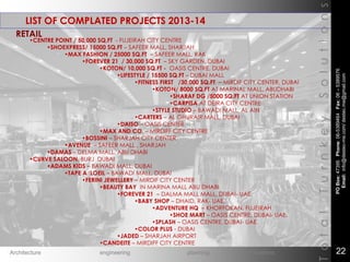 LIST OF COMPLATED PROJECTS 2013-14
TotalTurnkeySolutions
•CENTRE POINT / 50,000 SQ,FT - FUJEIRAH CITY CENTRE
•SHOEXPRESS/ 15000 SQ.FT – SAFEER MALL, SHARJAH
•MAX FASHION / 25000 SQ.FT – SAFEER MALL, RAK
•FOREVER 21 / 30,000 SQ.FT – SKY GARDEN, DUBAI
•KOTON/ 10,000 SQ.FT - OASIS CENTRE, DUBAI
•LIFESTYLE / 15500 SQ.FT – DUBAI MALL
•FITNESS FIRST /30,000 SQ.FT – MIRDIF CITY CENTER, DUBAI
•KOTON/ 8000 SQ.FT AT MARINAL MALL, ABUDHABI
•SHARAF DG /5000 SQ.FT AT UNION STATION
•CARPISA AT DEIRA CITY CENTRE
•STYLE STUDIO – BAWADI MALL, AL AIN
•CARTERS – AL GHURAIR MALL, DUBAI
•DAISO – OASIS CENTER
•MAX AND CO. – MIRDIFF CITY CENTRE
•BOSSINI – SHARJAH CITY CENTER
•AVENUE – SAFEER MALL , SHARJAH
•DAMAS – DELMA MALL, ABU DHABI
•CURVE SALOON, BURJ DUBAI
•ADAMS KIDS – BAWADI MALL, DUBAI
•TAPE A ‘LOEIL – BAWADI MALL, DUBAI
•FERINI JEWELLERY – MIRDIF CITY CENTER
•BEAUTY BAY IN MARINA MALL ABU DHABI
•FOREVER 21 – DALMA MALL MALL, DUBAI- UAE.
•BABY SHOP – DHAID, RAK- UAE.
•ADVENTURE HQ – KHORFOKAN, FUJEIRAH
•SHOE MART – OASIS CENTRE, DUBAI- UAE.
•SPLASH – OASIS CENTRE, DUBAI- UAE.
•COLOR PLUS - DUBAI
•JADED – SHARJAH AIRPORT
•CANDEITE – MIRDIFF CITY CENTRE
RETAIL
POBox:47395Phone:06-5389464Fax:06–5389576
Email:info@destec-me.com/destec.me@gmail.com
22Architecture engineering planning interiors
 