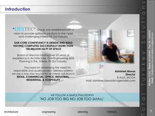 Introduction
“DESTEC” Group was established with a
vision to provide optimum solutions to the rapid
and challenging Interior Fit Out Industry
OUR CORE COMPETANCY IS DESIGN AND BUILD
HAVING COMPLETED SUCCESSFULLY MORE THAN
100 MILLION SQ.FT OF SPACE
Board of directors having over 25 years of
experience in Architecture, Civil Engineering and
Planning in the Interior Fit Out Industry.
Focussed on addressing the need for
responsible and quality project delivery systems
we are a one stop source for all interior solutions in
RETAIL, COMMERCIAL, OFFICE, INDUSTRIAL,
RESIDENTIAL, & HOSPITALITY
Architecture engineering planning interiors
TotalTurnkeySolutions
WE FOLLOW A SIMPLE PHILOSOPHY
"NO JOB TOO BIG NO JOB TOO SMALL"
Abhishek Biswas
Director
B Arch, MCOA
Mail: abhishek.biswas@cogentdxb.com
POBox:47395Phone:06-5389464Fax:06–5389576
Email:info@destec-me.com/destec.me@gmail.com
1
 