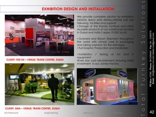 EXHIBITION DESIGN AND INSTALLATION
TotalTurnkeySolutions
CLIENT: FED EX – VENUE: TRADE CENTRE, DUBAI
CLIENT: SMA – VENUE: TRADE CENTRE, DUBAI
we provide complete solution for exhibition
DESIGN, BUILD AND INSTALLATIONS with the
following facilities and support:
• Storage of the Stands, furniture and other
reusable products at our warehouse located
in Dubai and India ( apprx 10,000 Sq.M)
• Outward and Return Shipment throughout
the world with utmost care in packaging
and taking warranty for the damages
• Full Graphic Production and Installation
• Installation / testing of AV and IT
equipment
•Even low cost refurbishment ensuring initial
investment in our Joinery Factory
POBox:47395Phone:06-5389464Fax:06–5389576
Email:info@destec-me.com/destec.me@gmail.com
42Architecture engineering planning interiors
 