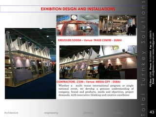 EXHIBITION DESIGN AND INSTALLATIONS
TotalTurnkeySolutions
CONTRACTORS .COM – Venue: MEDIA CITY - DUBAI
KREUSSLER/SODEM – Venue: TRADE CENTRE - DUBAI
Whether a multi venue international program or single
national event, we develop a genuine understanding of
company, brand and products, needs and objectives, project
demands, with innovative thinking and creative excellence
POBox:47395Phone:06-5389464Fax:06–5389576
Email:info@destec-me.com/destec.me@gmail.com
43Architecture engineering planning interiors
 