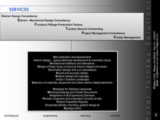 SERVICES
Interior Design Consultancy
Electro - Mechanical Design Consultancy
Furniture Fittings Production Factory
Turnkey General Contracting
Project Management Consultancy
Facility Management
TotalTurnkeySolutions
Site evaluation and assessment.
Interior design _ space planning/ development & volumetric study.
Architectural additions and alterations.
Design of fixed, loose furniture & interior related civil works.
Illumination Design and Lux Calculations
Sound and acoustic design.
Graphic design and signage.
Indoor / Outdoor Landscape
Selection of materials, equipment and other interior related elements.
Drawings for Statutory approvals
Working Drawings and Tender Documents
Integration of all Engineering Services.
Periodic inspection and evaluation of works at site.
Project Feasibility Reports,
Corporate identity, branding, graphic design &
Signage works
POBox:47395Phone:06-5389464Fax:06–5389576
Email:info@destec-me.com/destec.me@gmail.com
3Architecture engineering planning interiors
 
