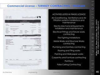 Commercial License – TURNKEY CONTRACTING / SHARJAH
TotalTurnkeySolutions
ACTIVITIES LISTED IN TRADE LICENCE
Air-Conditioning, Ventilations and Air
Filtration systems installations and
maintenance
Electro Mechanical Equipments
installation and maintenance
Electrical Fittings and Fixture works
contracting
Fire Fighting Installations
Metal Works and Structure Works
contracting
Plumbing and Sanitary contracting
Flooring and Tiling works
Painting and Wall paper works
Carpentry and Furniture contracting
Partitions
False Ceiling Contracting
++
POBox:47395Phone:06-5389464Fax:06–5389576
Email:info@destec-me.com/destec.me@gmail.com
46Architecture engineering planning interiors
 