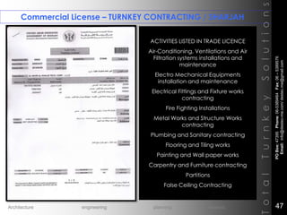 Commercial License – TURNKEY CONTRACTING / SHARJAH
TotalTurnkeySolutions
ACTIVITIES LISTED IN TRADE LICENCE
Air-Conditioning, Ventilations and Air
Filtration systems installations and
maintenance
Electro Mechanical Equipments
installation and maintenance
Electrical Fittings and Fixture works
contracting
Fire Fighting Installations
Metal Works and Structure Works
contracting
Plumbing and Sanitary contracting
Flooring and Tiling works
Painting and Wall paper works
Carpentry and Furniture contracting
Partitions
False Ceiling Contracting
++
POBox:47395Phone:06-5389464Fax:06–5389576
Email:info@destec-me.com/destec.me@gmail.com
47Architecture engineering planning interiors
 
