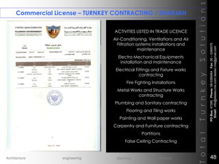 Commercial License – TURNKEY CONTRACTING / SHARJAH
TotalTurnkeySolutions
ACTIVITIES LISTED IN TRADE LICENCE
Air-Conditioning, Ventilations and Air
Filtration systems installations and
maintenance
Electro Mechanical Equipments
installation and maintenance
Electrical Fittings and Fixture works
contracting
Fire Fighting Installations
Metal Works and Structure Works
contracting
Plumbing and Sanitary contracting
Flooring and Tiling works
Painting and Wall paper works
Carpentry and Furniture contracting
Partitions
False Ceiling Contracting
++
POBox:47395Phone:06-5389464Fax:06–5389576
Email:info@destec-me.com/destec.me@gmail.com
48Architecture engineering planning interiors
 