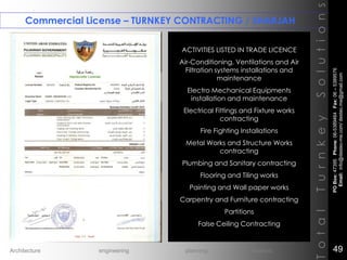 Commercial License – TURNKEY CONTRACTING / SHARJAH
TotalTurnkeySolutions
ACTIVITIES LISTED IN TRADE LICENCE
Air-Conditioning, Ventilations and Air
Filtration systems installations and
maintenance
Electro Mechanical Equipments
installation and maintenance
Electrical Fittings and Fixture works
contracting
Fire Fighting Installations
Metal Works and Structure Works
contracting
Plumbing and Sanitary contracting
Flooring and Tiling works
Painting and Wall paper works
Carpentry and Furniture contracting
Partitions
False Ceiling Contracting
++
POBox:47395Phone:06-5389464Fax:06–5389576
Email:info@destec-me.com/destec.me@gmail.com
49Architecture engineering planning interiors
 