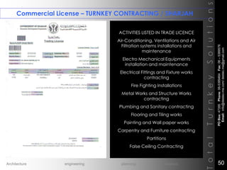 Commercial License – TURNKEY CONTRACTING / SHARJAH
TotalTurnkeySolutions
ACTIVITIES LISTED IN TRADE LICENCE
Air-Conditioning, Ventilations and Air
Filtration systems installations and
maintenance
Electro Mechanical Equipments
installation and maintenance
Electrical Fittings and Fixture works
contracting
Fire Fighting Installations
Metal Works and Structure Works
contracting
Plumbing and Sanitary contracting
Flooring and Tiling works
Painting and Wall paper works
Carpentry and Furniture contracting
Partitions
False Ceiling Contracting
++
POBox:47395Phone:06-5389464Fax:06–5389576
Email:info@destec-me.com/destec.me@gmail.com
50Architecture engineering planning interiors
 