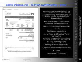 Commercial License – TURNKEY CONTRACTING / DUBAI
TotalTurnkeySolutions
ACTIVITIES LISTED IN TRADE LICENCE
Air-Conditioning, Ventilations and Air
Filtration systems installations and
maintenance
Electro Mechanical Equipments
installation and maintenance
Electrical Fittings and Fixture works
contracting
Fire Fighting Installations
Metal Works and Structure Works
contracting
Plumbing and Sanitary contracting
Flooring and Tiling works
Painting and Wall paper works
Carpentry and Furniture contracting
Partitions
False Ceiling Contracting
POBox:47395Phone:06-5389464Fax:06–5389576
Email:info@destec-me.com/destec.me@gmail.com
51Architecture engineering planning interiors
 