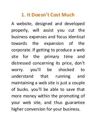 1. It Doesn’t Cost Much
A website, designed and developed
properly, will assist you cut the
business expenses and focus identical
towards the expansion of the
corporate. If getting to produce a web
site for the primary time and
distressed concerning its price, don't
worry. you'll be shocked to
understand that running and
maintaining a web site is just a couple
of bucks. you'll be able to save that
more money within the promoting of
your web site, and thus guarantee
higher conversion for your business.
 