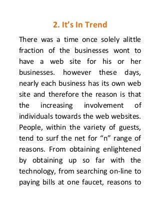 2. It’s In Trend
There was a time once solely alittle
fraction of the businesses wont to
have a web site for his or her
businesses. however these days,
nearly each business has its own web
site and therefore the reason is that
the increasing involvement of
individuals towards the web websites.
People, within the variety of guests,
tend to surf the net for “n” range of
reasons. From obtaining enlightened
by obtaining up so far with the
technology, from searching on-line to
paying bills at one faucet, reasons to
 