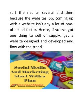 surf the net ar several and then
because the websites. So, coming up
with a website isn't any a lot of one-
of-a-kind factor. Hence, if you've got
one thing to sell or supply, get a
website designed and developed and
flow with the trend.
 
