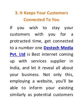 3. It Keeps Your Customers
Connected To You
If you wish to stay your
customers with you for a
protracted time, get connected
to a number one Destech Media
Pvt. Ltd is Best internet coming
up with services supplier in
India, and let it reveal all about
your business. Not only this,
employing a website, you'll be
able to inform your existing
similarly as potential customers
 