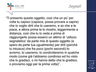 ™
“Ti presento questo oggetto, così che un po’ per
volta tu capisci (capisca, possa provare a capire)
che io voglio dirti che lo useremo, e so che a te
piace, e allora prima te lo mostro, leggermente a
distanza, così che tu lo veda e prima di
raggiungerlo possa esserci un attimo di ‘utilizzo
segnaletico’ da parte mia di questo oggetto (e
spero da parte tua ugualmente) per dirti (perché
tu intuisca) che fra poco (pochi secondi) lo
avremo, lo useremo, lo condivideremo in qualche
modo (come già l’abbiamo condiviso ed ho visto
che lo gradisci, o mi hanno detto che lo gradisci,
o proviamo oggi per la prima volta)”.
Segnali
 