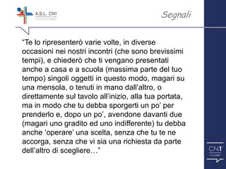 ™
“Te lo ripresenterò varie volte, in diverse
occasioni nei nostri incontri (che sono brevissimi
tempi), e chiederò che ti vengano presentati
anche a casa e a scuola (massima parte del tuo
tempo) singoli oggetti in questo modo, magari su
una mensola, o tenuti in mano dall’altro, o
direttamente sul tavolo all’inizio, alla tua portata,
ma in modo che tu debba sporgerti un po’ per
prenderlo e, dopo un po’, avendone davanti due
(magari uno gradito ed uno indifferente) tu debba
anche ‘operare’ una scelta, senza che tu te ne
accorga, senza che vi sia una richiesta da parte
dell’altro di scegliere…”
Segnali
 