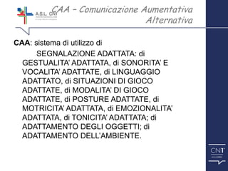 ™
CAA: sistema di utilizzo di
SEGNALAZIONE ADATTATA: di
GESTUALITA’ ADATTATA, di SONORITA’ E
VOCALITA’ ADATTATE, di LINGUAGGIO
ADATTATO, di SITUAZIONI DI GIOCO
ADATTATE, di MODALITA’ DI GIOCO
ADATTATE, di POSTURE ADATTATE, di
MOTRICITA’ ADATTATA, di EMOZIONALITA’
ADATTATA, di TONICITA’ ADATTATA; di
ADATTAMENTO DEGLI OGGETTI; di
ADATTAMENTO DELL’AMBIENTE.
CAA – Comunicazione Aumentativa
Alternativa
 