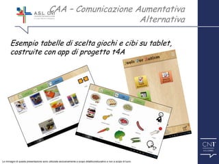™
Esempio tabelle di scelta giochi e cibi su tablet,
costruite con app di progetto t4A
CAA – Comunicazione Aumentativa
Alternativa
Le immagini di questa presentazione sono utilizzate esclusivamente a scopo didattico/educativo e non a scopo di lucro.
 