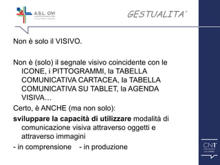 ™
Non è solo il VISIVO.
Non è (solo) il segnale visivo coincidente con le
ICONE, i PITTOGRAMMI, la TABELLA
COMUNICATIVA CARTACEA, la TABELLA
COMUNICATIVA SU TABLET, la AGENDA
VISIVA…
Certo, è ANCHE (ma non solo):
sviluppare la capacità di utilizzare modalità di
comunicazione visiva attraverso oggetti e
attraverso immagini
- in comprensione - in produzione
GESTUALITA’
 