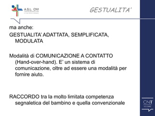 ™
ma anche:
GESTUALITA’ ADATTATA, SEMPLIFICATA,
MODULATA
Modalità di COMUNICAZIONE A CONTATTO
(Hand-over-hand). E’ un sistema di
comunicazione, oltre ad essere una modalità per
fornire aiuto.
RACCORDO tra la molto limitata competenza
segnaletica del bambino e quella convenzionale
GESTUALITA’
 