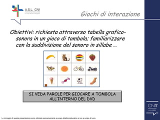 ™
SI VEDA PAROLE PER GIOCARE A TOMBOLA
ALL’INTERNO DEL DVD
Obiettivi: richiesta attraverso tabella grafico-
sonora in un gioco di tombola; familiarizzare
con la suddivisione del sonoro in sillabe …
Giochi di interazione
Le immagini di questa presentazione sono utilizzate esclusivamente a scopo didattico/educativo e non a scopo di lucro.
 