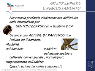 ™
SPIAZZAMENTO
E AGGIUSTAMENTO
- Necessario profondo riadattamento dell’adulto
nella interazione per
SINTONIZZARSI con il bambino DSA.
Occorre una AZIONE DI RACCORDO tra
- l’adulto ed il bambino;
Modalità
del bambino modalità
del mondo sociale e
culturale convenzionale ,‘normotipico’,
rappresentato dall’adulto;
Questa azione ha molte componenti.
Le immagini di questa presentazione sono utilizzate esclusivamente a scopo didattico/educativo e non a scopo di lucro.
 