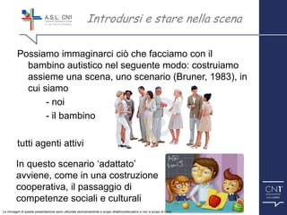 ™
Possiamo immaginarci ciò che facciamo con il
bambino autistico nel seguente modo: costruiamo
assieme una scena, uno scenario (Bruner, 1983), in
cui siamo
- noi
- il bambino
tutti agenti attivi
Introdursi e stare nella scena
In questo scenario ‘adattato’
avviene, come in una costruzione
cooperativa, il passaggio di
competenze sociali e culturali
Le immagini di questa presentazione sono utilizzate esclusivamente a scopo didattico/educativo e non a scopo di lucro.
 