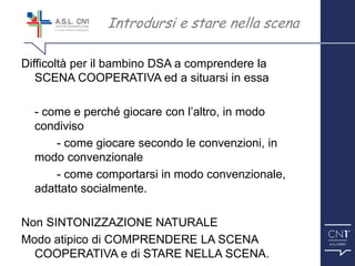 ™
Difficoltà per il bambino DSA a comprendere la
SCENA COOPERATIVA ed a situarsi in essa
- come e perché giocare con l’altro, in modo
condiviso
- come giocare secondo le convenzioni, in
modo convenzionale
- come comportarsi in modo convenzionale,
adattato socialmente.
Non SINTONIZZAZIONE NATURALE
Modo atipico di COMPRENDERE LA SCENA
COOPERATIVA e di STARE NELLA SCENA.
Introdursi e stare nella scena
 