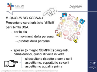 ™
IL QUIBUS DEI SEGNALI
Presentano caratteristiche ‘difficili’
per i bimbi DSA.
- per lo più
-- movimenti della persona;
-- prodotti della persona.
- spesso (o meglio SEMPRE) cangianti,
camaleontici, quindi di volta in volta
si occultano rispetto a come ce li
aspettiamo, soprattutto se ce li
aspettiamo uguali a prima
Segnali
Le immagini di questa presentazione sono utilizzate esclusivamente a scopo didattico/educativo e non a scopo di lucro.
 