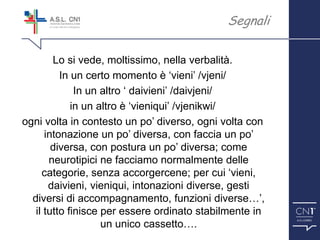 ™
Lo si vede, moltissimo, nella verbalità.
In un certo momento è ‘vieni’ /vjeni/
In un altro ‘ daivieni’ /daivjeni/
in un altro è ‘vieniqui’ /vjenikwi/
ogni volta in contesto un po’ diverso, ogni volta con
intonazione un po’ diversa, con faccia un po’
diversa, con postura un po’ diversa; come
neurotipici ne facciamo normalmente delle
categorie, senza accorgercene; per cui ‘vieni,
daivieni, vieniqui, intonazioni diverse, gesti
diversi di accompagnamento, funzioni diverse…’,
il tutto finisce per essere ordinato stabilmente in
un unico cassetto….
Segnali
 