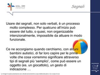 ™
Usare dei segnali, non solo verbali, è un processo
molto complesso. Per qualcuno all’inizio può
essere del tutto, o quasi, non organizzabile
intenzionalmente, impossibile da attuare in modo
funzionale.
Ce ne accorgiamo quando cerchiamo, con alcuni
bambini autistici, di far loro capire per le prime
volte che cosa vorremmo significare attraverso
tipi di segnali più ‘semplici’, come può essere un
oggetto (es. un giocattolo), un gesto di
indicazione …
Segnali
Le immagini di questa presentazione sono utilizzate esclusivamente a scopo didattico/educativo e non a scopo di lucro.
 