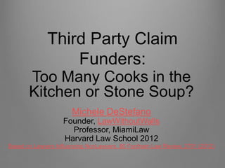 Third Party Claim
                  Funders:
       Too Many Cooks in the
       Kitchen or Stone Soup?
                       Michele DeStefano
                   Founder, LawWithoutWalls
                     Professor, MiamiLaw
                   Harvard Law School 2012
Based on Lawyers Influencing NonLawyers, 80 Fordham Law Review, 2791 (2012)
 