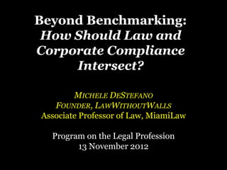 Beyond Benchmarking:
 How Should Law and
Corporate Compliance
     Intersect?

        MICHELE DESTEFANO
   FOUNDER, LAWWITHOUTWALLS
Associate Professor of Law, MiamiLaw

  Program on the Legal Profession
        13 November 2012
 